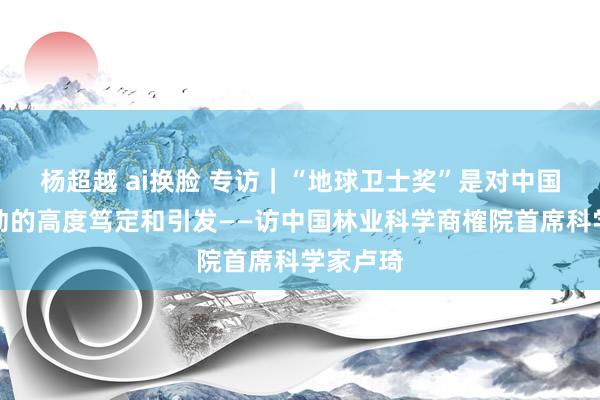 杨超越 ai换脸 专访｜“地球卫士奖”是对中国林草劳动的高度笃定和引发——访中国林业科学商榷院首席科学家卢琦