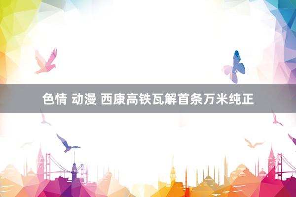 色情 动漫 西康高铁瓦解首条万米纯正