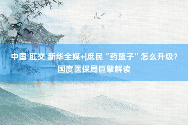 中国 肛交 新华全媒+|庶民“药篮子”怎么升级？国度医保局巨擘解读