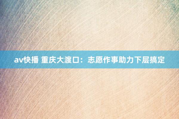av快播 重庆大渡口：志愿作事助力下层搞定