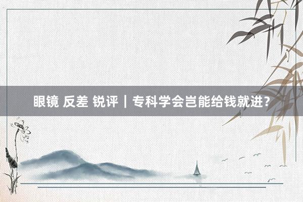 眼镜 反差 锐评｜专科学会岂能给钱就进？