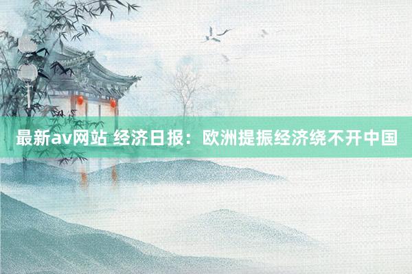最新av网站 经济日报：欧洲提振经济绕不开中国