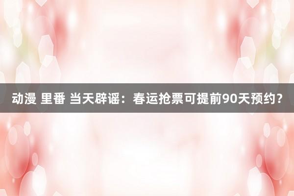 动漫 里番 当天辟谣：春运抢票可提前90天预约？
