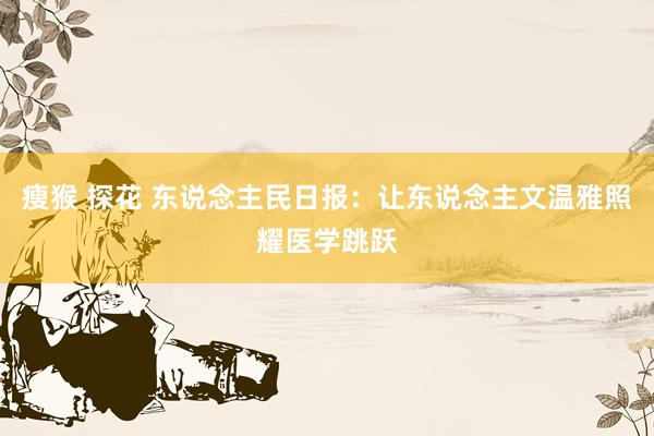 瘦猴 探花 东说念主民日报：让东说念主文温雅照耀医学跳跃