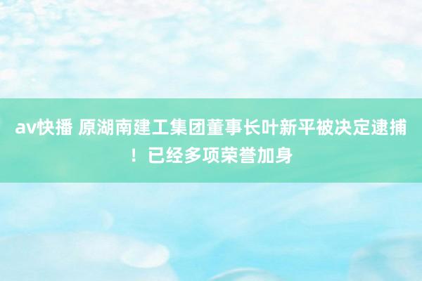 av快播 原湖南建工集团董事长叶新平被决定逮捕！已经多项荣誉加身