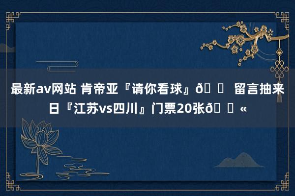 最新av网站 肯帝亚『请你看球』🎠留言抽来日『江苏vs四川』门票20张🎫