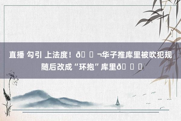 直播 勾引 上法度！🚬华子推库里被吹犯规 随后改成“环抱”库里😂
