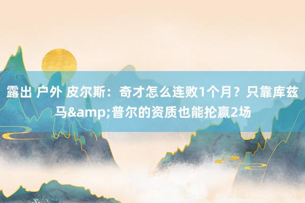 露出 户外 皮尔斯：奇才怎么连败1个月？只靠库兹马&普尔的资质也能抡赢2场