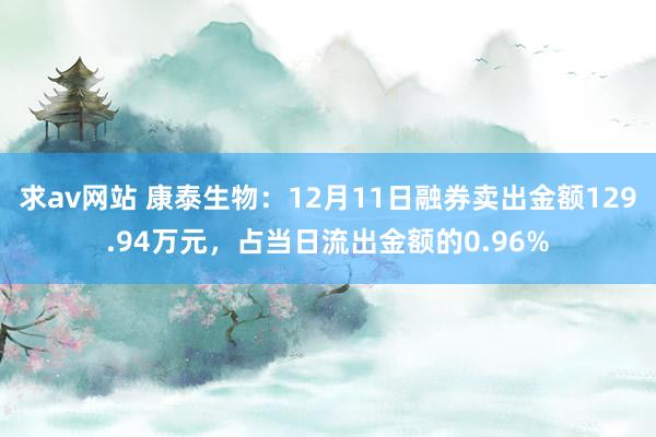 求av网站 康泰生物：12月11日融券卖出金额129.94万元，占当日流出金额的0.96%