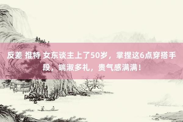 反差 推特 女东谈主上了50岁，掌捏这6点穿搭手段，端淑多礼，贵气感满满！