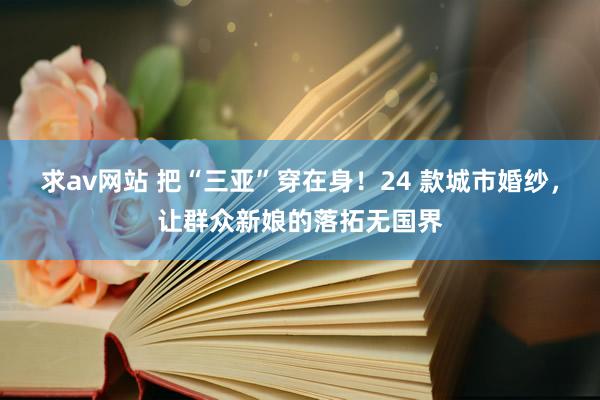 求av网站 把“三亚”穿在身！24 款城市婚纱，让群众新娘的落拓无国界