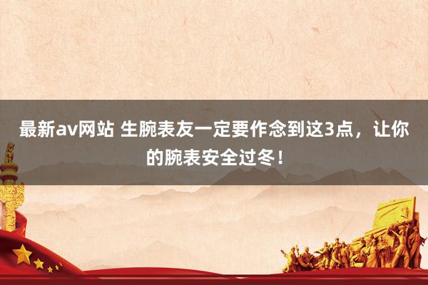 最新av网站 生腕表友一定要作念到这3点，让你的腕表安全过冬！