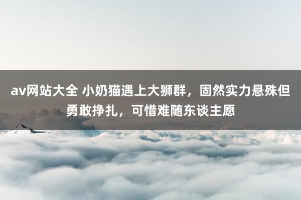 av网站大全 小奶猫遇上大狮群，固然实力悬殊但勇敢挣扎，可惜难随东谈主愿