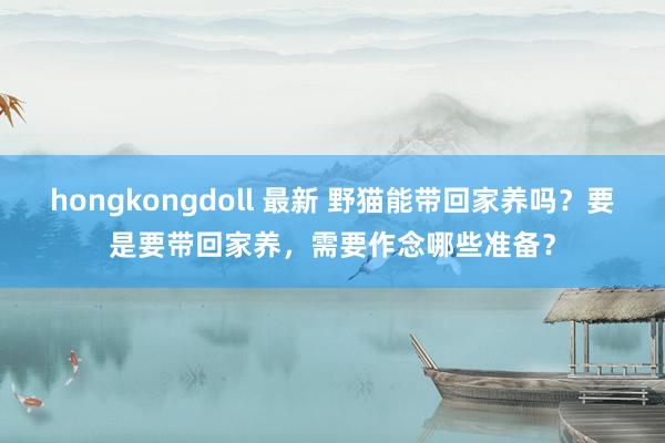 hongkongdoll 最新 野猫能带回家养吗？要是要带回家养，需要作念哪些准备？