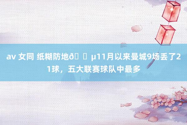 av 女同 纸糊防地😵11月以来曼城9场丢了21球，五大联赛球队中最多