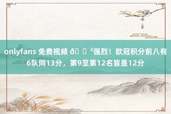 onlyfans 免费视频 😲强烈！欧冠积分前八有6队同13分，第9至第12名皆是12分