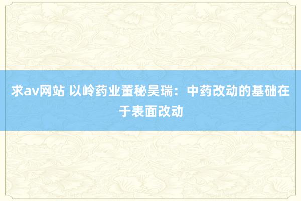 求av网站 以岭药业董秘吴瑞：中药改动的基础在于表面改动