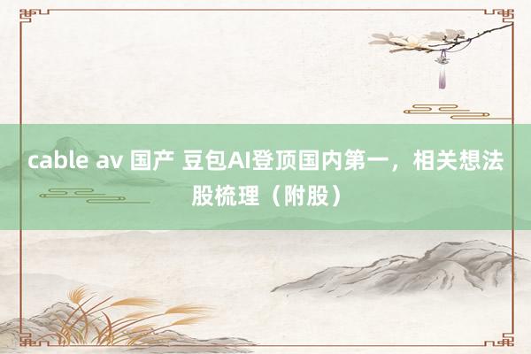 cable av 国产 豆包AI登顶国内第一，相关想法股梳理（附股）