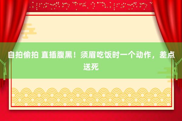 自拍偷拍 直插腹黑！须眉吃饭时一个动作，差点送死