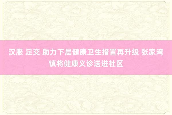 汉服 足交 助力下层健康卫生措置再升级 张家湾镇将健康义诊送进社区