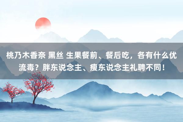 桃乃木香奈 黑丝 生果餐前、餐后吃，各有什么优流毒？胖东说念主、瘦东说念主礼聘不同！