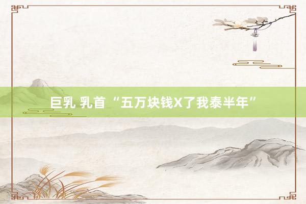巨乳 乳首 “五万块钱X了我泰半年”
