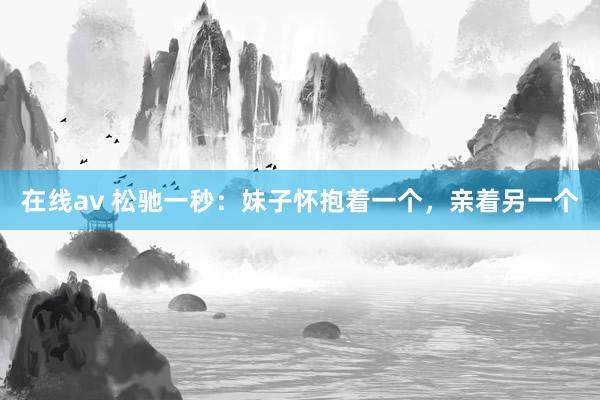 在线av 松驰一秒：妹子怀抱着一个，亲着另一个