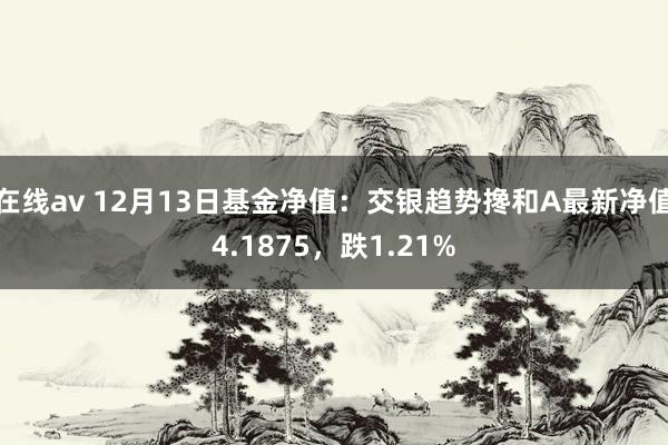 在线av 12月13日基金净值：交银趋势搀和A最新净值4.1875，跌1.21%