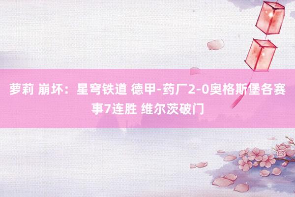 萝莉 崩坏：星穹铁道 德甲-药厂2-0奥格斯堡各赛事7连胜 维尔茨破门