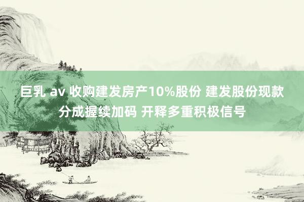 巨乳 av 收购建发房产10%股份 建发股份现款分成握续加码 开释多重积极信号