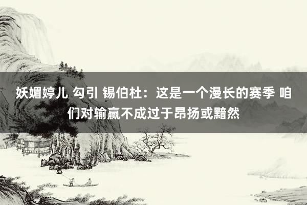 妖媚婷儿 勾引 锡伯杜：这是一个漫长的赛季 咱们对输赢不成过于昂扬或黯然
