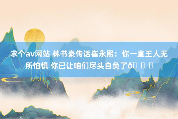 求个av网站 林书豪传话崔永熙：你一直王人无所怕惧 你已让咱们尽头自负了💛