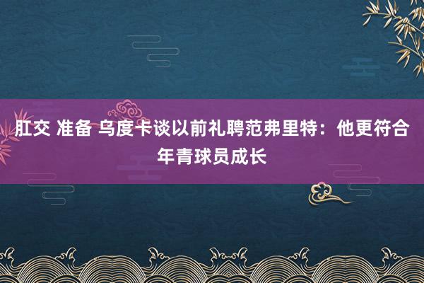 肛交 准备 乌度卡谈以前礼聘范弗里特：他更符合年青球员成长