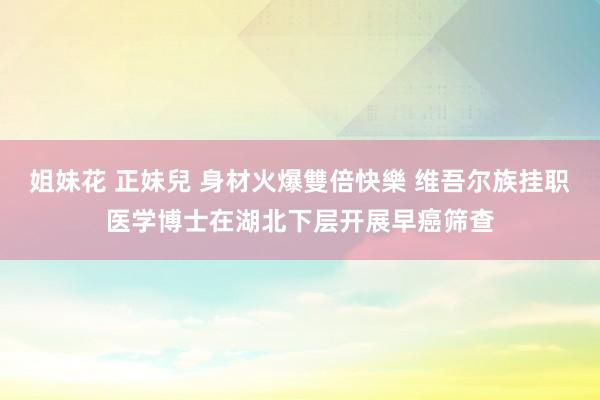 姐妹花 正妹兒 身材火爆雙倍快樂 维吾尔族挂职医学博士在湖北下层开展早癌筛查