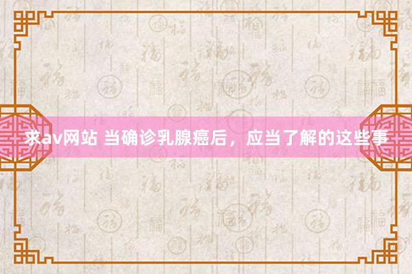求av网站 当确诊乳腺癌后,应当了解的这些事