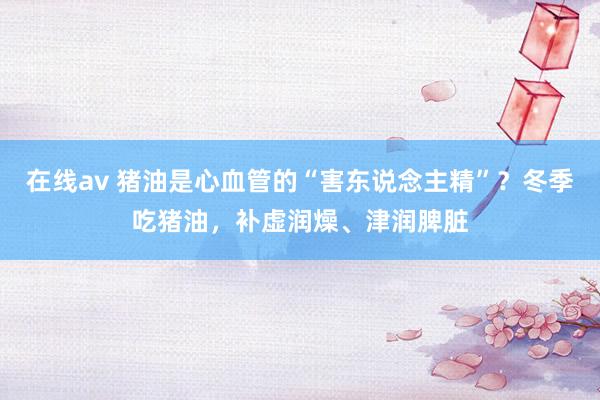 在线av 猪油是心血管的“害东说念主精”？冬季吃猪油，补虚润燥、津润脾脏
