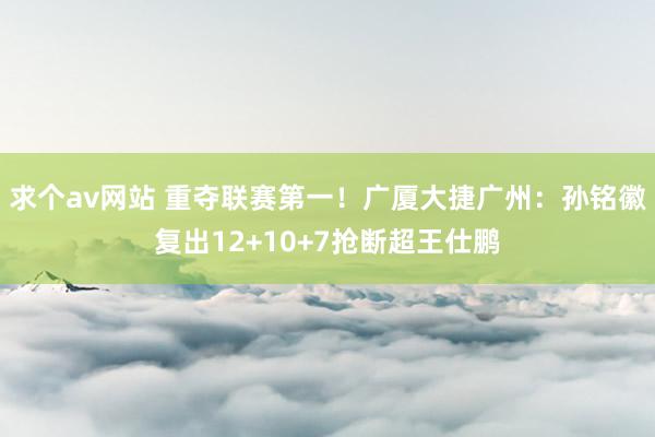 求个av网站 重夺联赛第一！广厦大捷广州：孙铭徽复出12+10+7抢断超王仕鹏