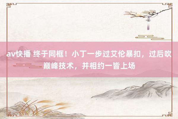 av快播 终于同框！小丁一步过艾伦暴扣，过后吹巅峰技术，并相约一皆上场