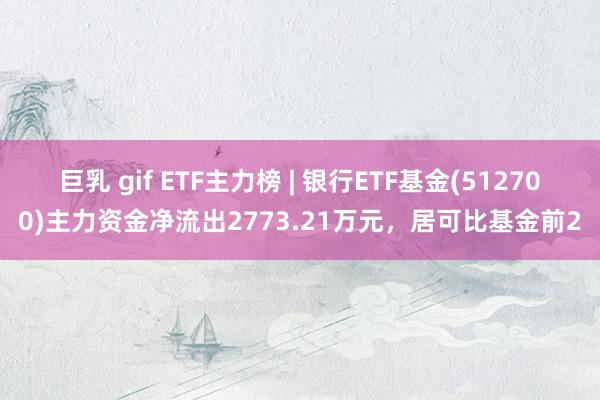 巨乳 gif ETF主力榜 | 银行ETF基金(512700)主力资金净流出2773.21万元，居可比基金前2