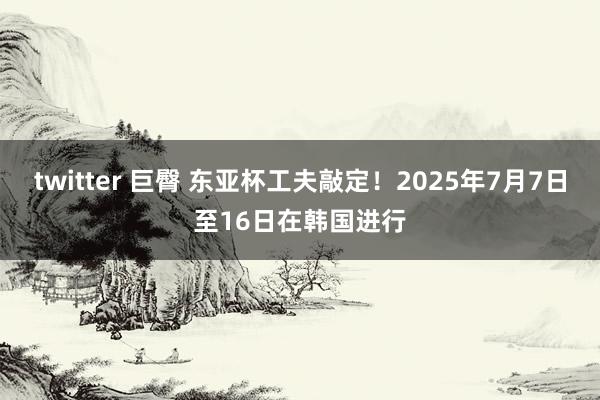 twitter 巨臀 东亚杯工夫敲定！2025年7月7日至16日在韩国进行