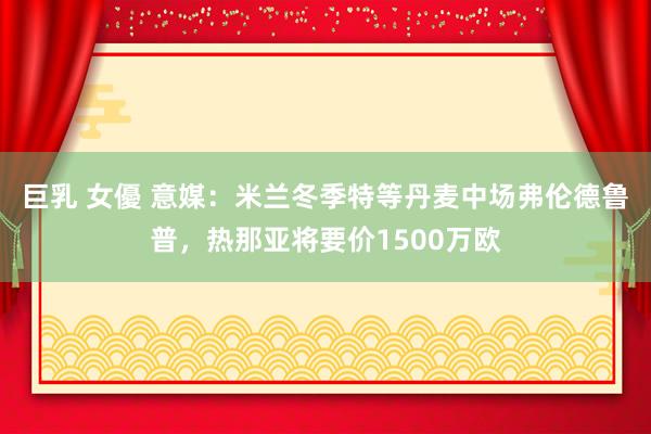 巨乳 女優 意媒：米兰冬季特等丹麦中场弗伦德鲁普，热那亚将要价1500万欧