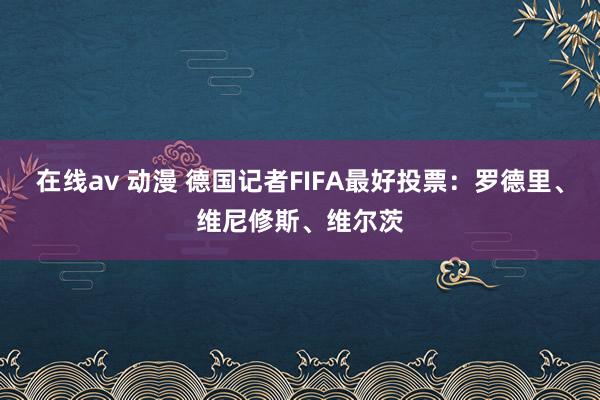 在线av 动漫 德国记者FIFA最好投票：罗德里、维尼修斯、维尔茨