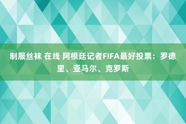 制服丝袜 在线 阿根廷记者FIFA最好投票：罗德里、亚马尔、克罗斯