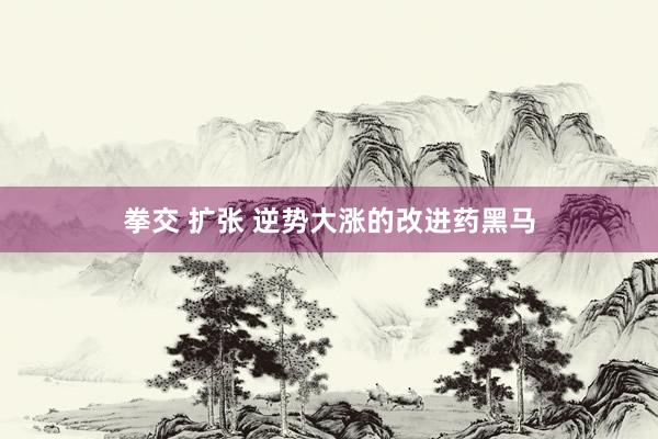 拳交 扩张 逆势大涨的改进药黑马