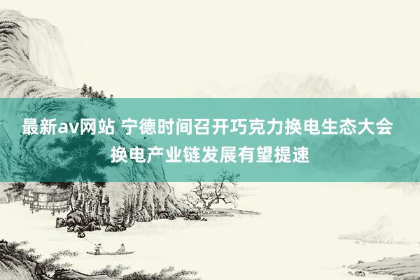 最新av网站 宁德时间召开巧克力换电生态大会 换电产业链发展有望提速