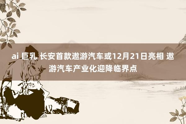 ai 巨乳 长安首款遨游汽车或12月21日亮相 遨游汽车产业化迎降临界点