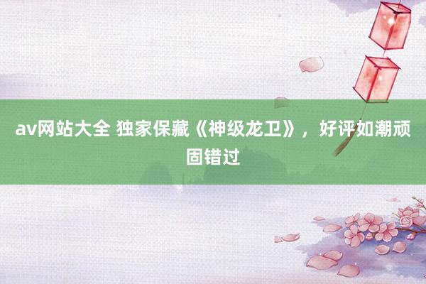 av网站大全 独家保藏《神级龙卫》，好评如潮顽固错过