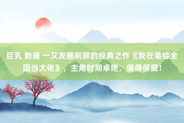 巨乳 動画 一又友圈刷屏的经典之作《我在港综全国当大佬》，主角时期卓绝，值得保藏！