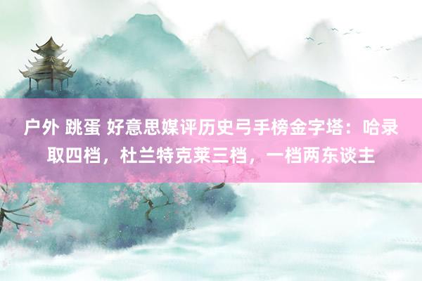 户外 跳蛋 好意思媒评历史弓手榜金字塔：哈录取四档，杜兰特克莱三档，一档两东谈主