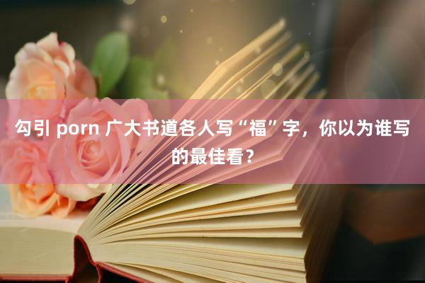 勾引 porn 广大书道各人写“福”字，你以为谁写的最佳看？